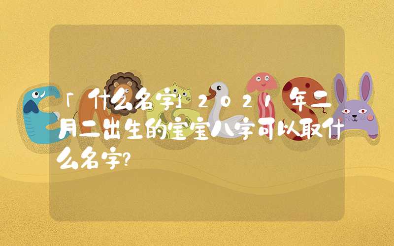 「什么名字」2021年二月二出生的宝宝八字可以取什么名字？