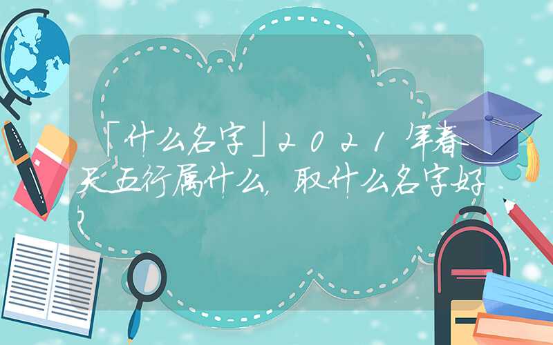 「什么名字」2021年春天五行属什么，取什么名字好？