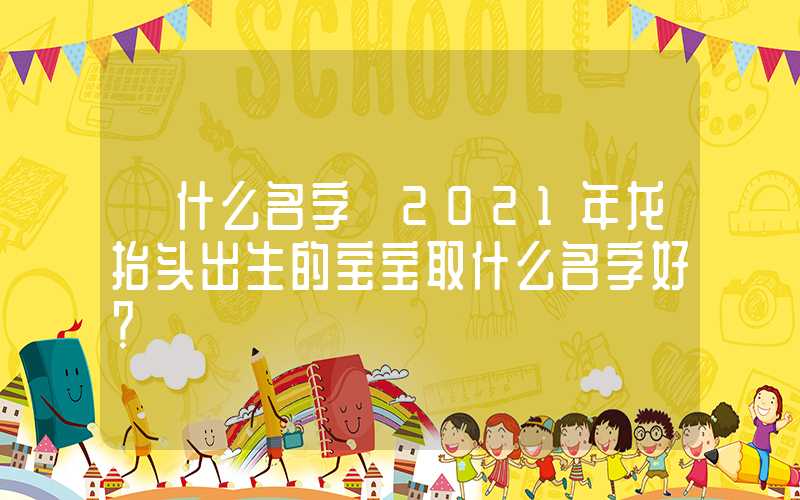 「什么名字」2021年龙抬头出生的宝宝取什么名字好？
