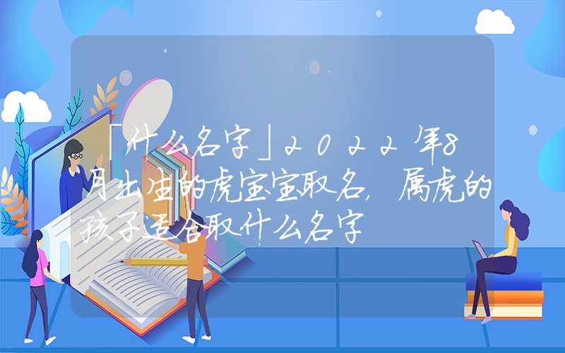 「什么名字」2022年8月出生的虎宝宝取名，属虎的孩子适合取什么名字