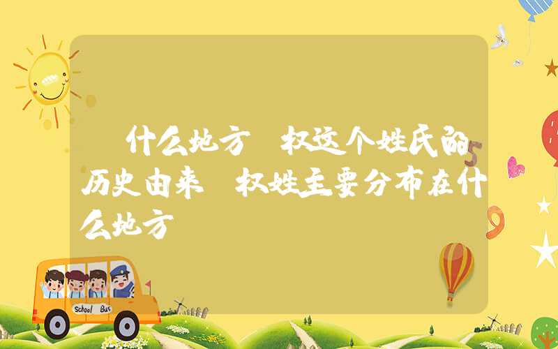 「什么地方」权这个姓氏的历史由来，权姓主要分布在什么地方