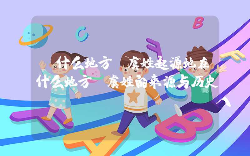 「什么地方」虞姓起源地在什么地方？虞姓的来源与历史
