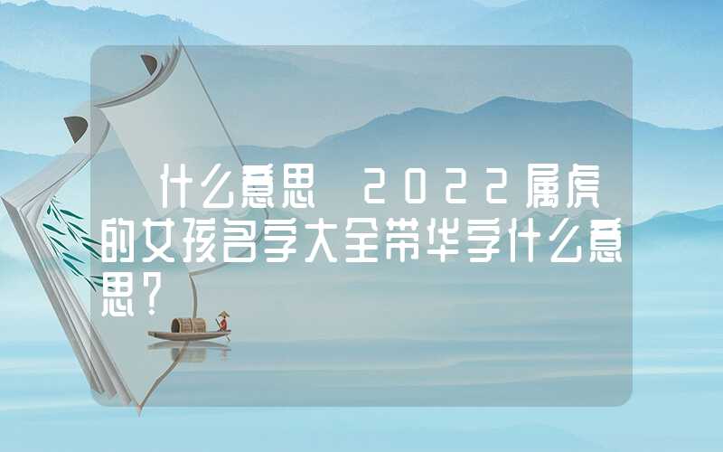 「什么意思」2022属虎的女孩名字大全带华字什么意思？