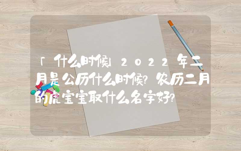「什么时候」2022年二月是公历什么时候？农历二月的虎宝宝取什么名字好？