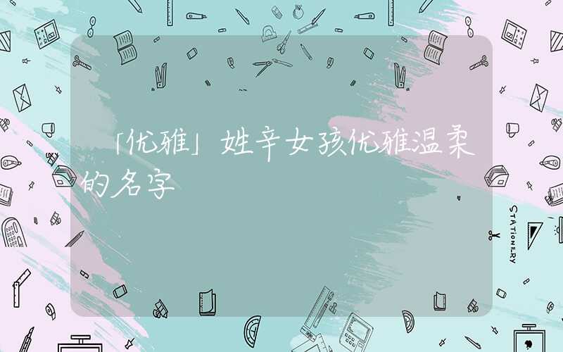 「优雅」姓辛女孩优雅温柔的名字