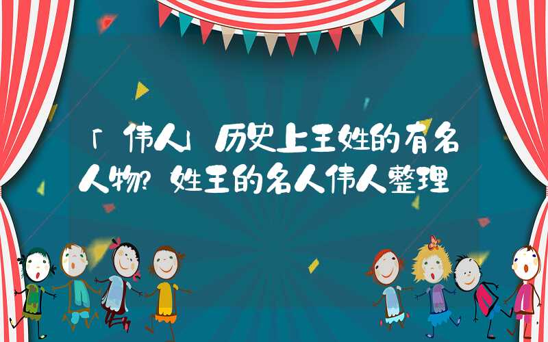 「伟人」历史上王姓的有名人物？姓王的名人伟人整理