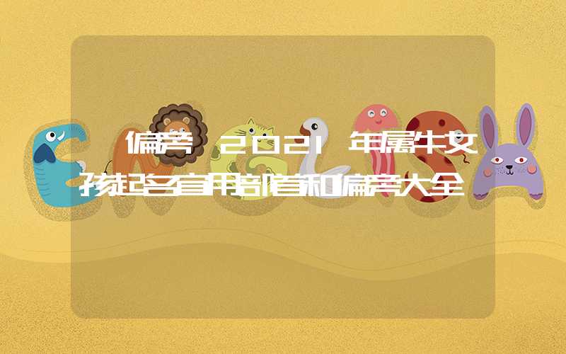「偏旁」2021年属牛女孩起名宜用部首和偏旁大全