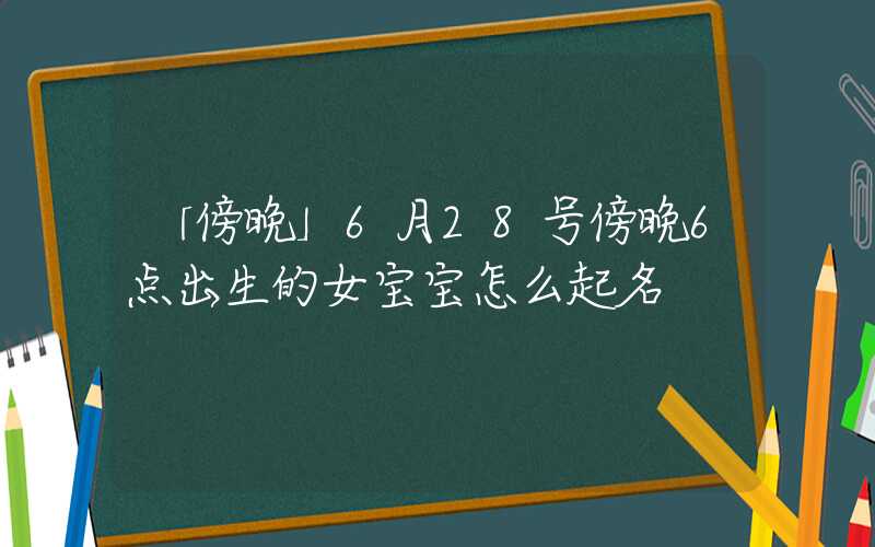 「傍晚」6月28号傍晚6点出生的女宝宝怎么起名