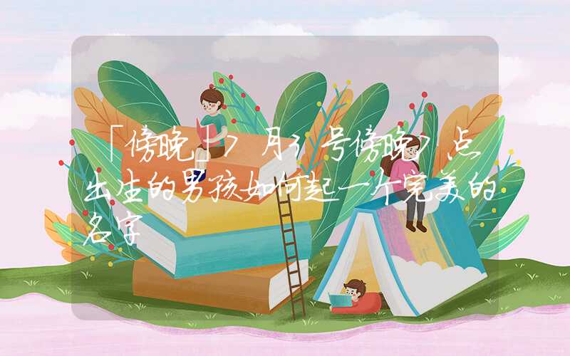 「傍晚」7月3号傍晚7点出生的男孩如何起一个完美的名字