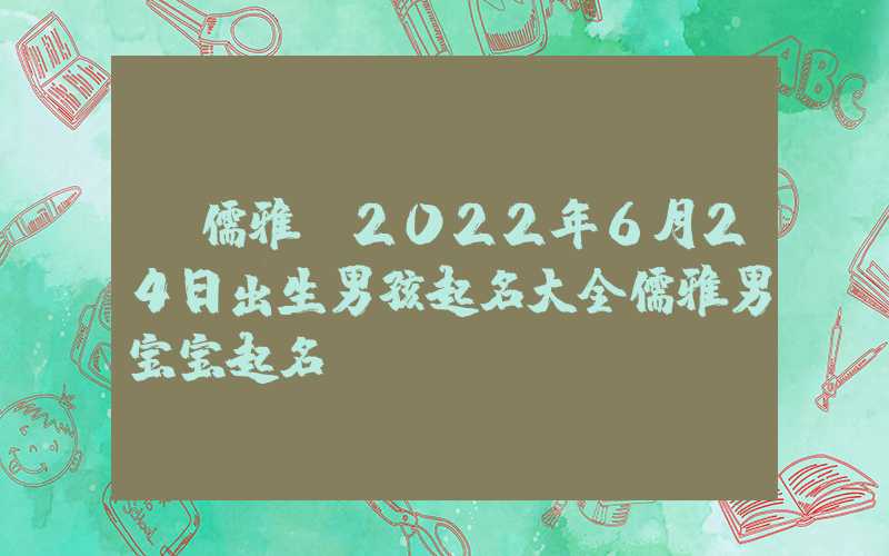 「儒雅」2022年6月24日出生男孩起名大全儒雅男宝宝起名