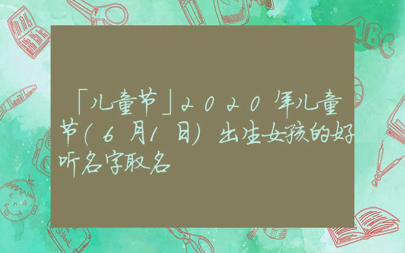 「儿童节」2020年儿童节（6月1日）出生女孩的好听名字取名