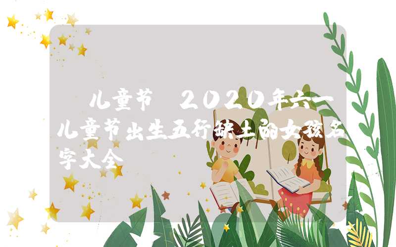 「儿童节」2020年六一儿童节出生五行缺土的女孩名字大全