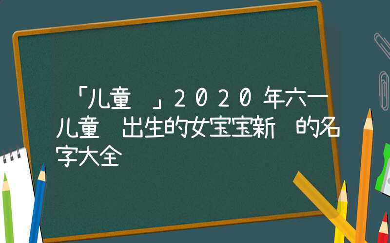 「儿童节」2020年六一儿童节出生的女宝宝新颖的名字大全