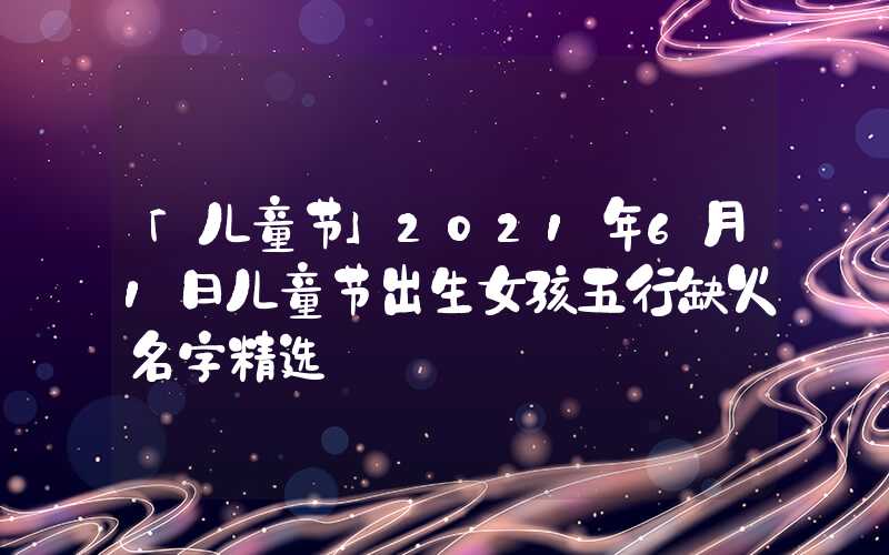 「儿童节」2021年6月1日儿童节出生女孩五行缺火名字精选