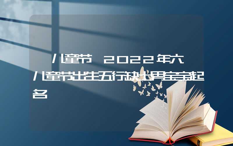 「儿童节」2022年六一儿童节出生五行缺土男宝宝起名