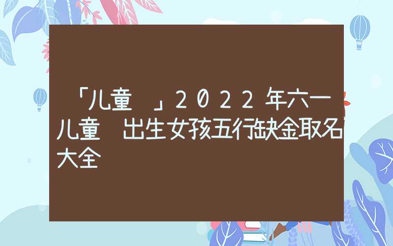 「儿童节」2022年六一儿童节出生女孩五行缺金取名大全