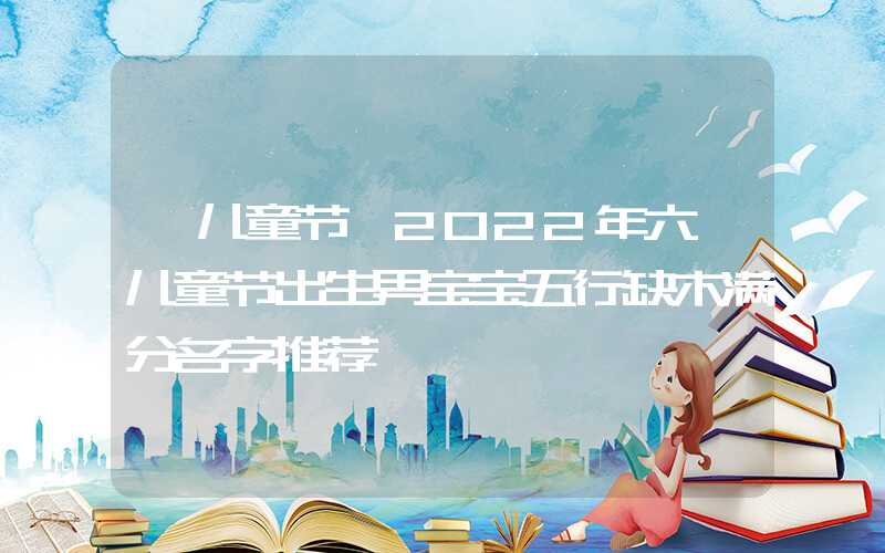 「儿童节」2022年六一儿童节出生男宝宝五行缺木满分名字推荐