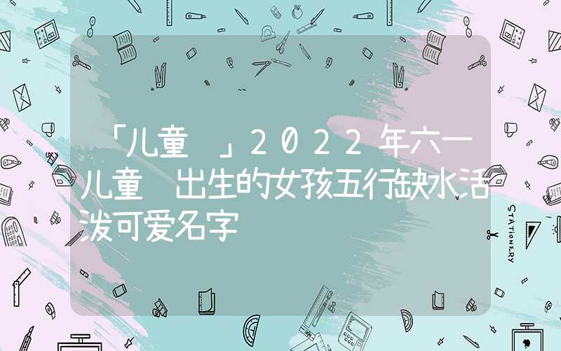 「儿童节」2022年六一儿童节出生的女孩五行缺水活泼可爱名字