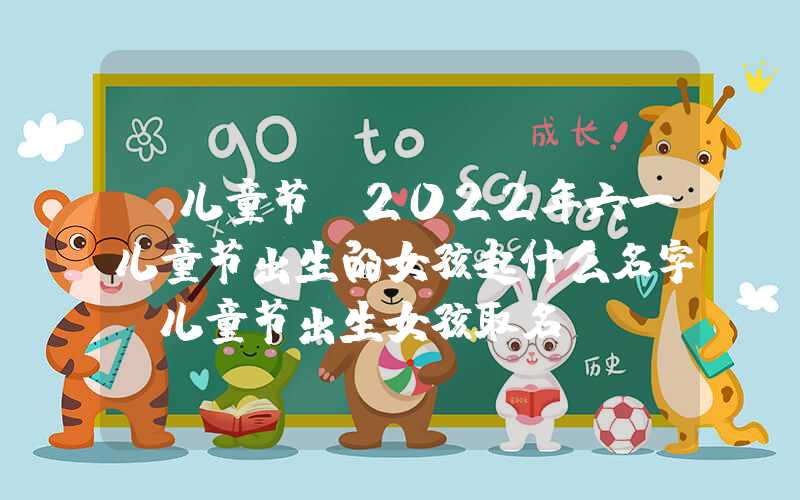 「儿童节」2022年六一儿童节出生的女孩起什么名字？儿童节出生女孩取名