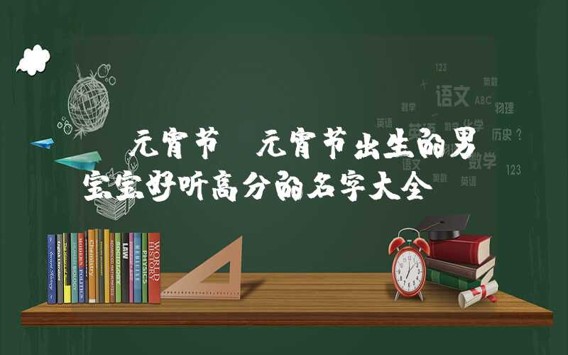 「元宵节」元宵节出生的男宝宝好听高分的名字大全