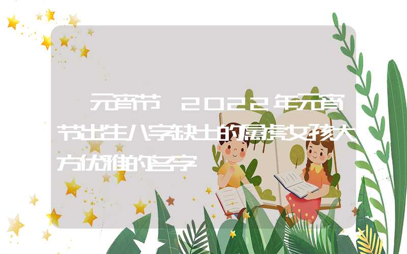 「元宵节」2022年元宵节出生八字缺土的属虎女孩大方优雅的名字