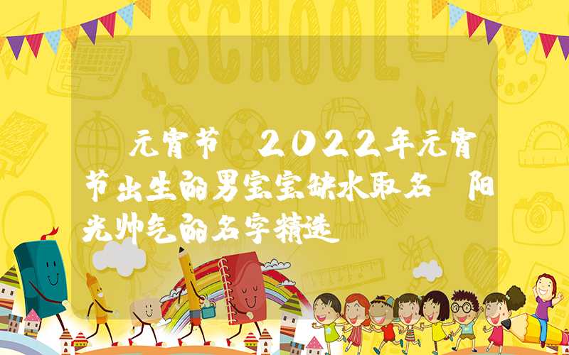 「元宵节」2022年元宵节出生的男宝宝缺水取名，阳光帅气的名字精选