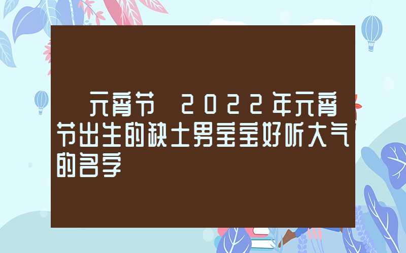 「元宵节」2022年元宵节出生的缺土男宝宝好听大气的名字