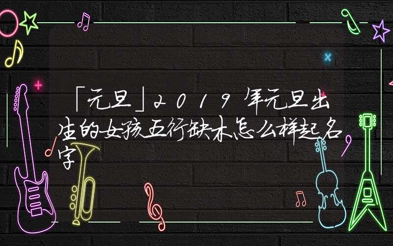 「元旦」2019年元旦出生的女孩五行缺木怎么样起名字