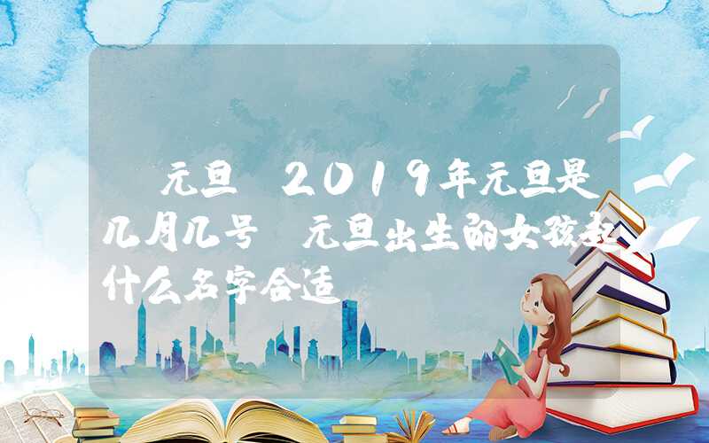 「元旦」2019年元旦是几月几号，元旦出生的女孩起什么名字合适