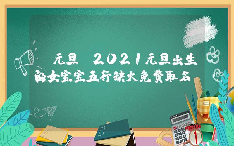 「元旦」2021元旦出生的女宝宝五行缺火免费取名