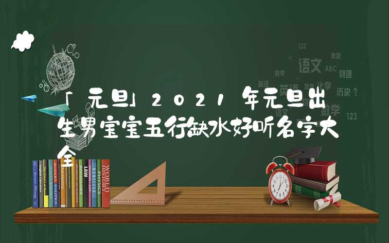 「元旦」2021年元旦出生男宝宝五行缺水好听名字大全