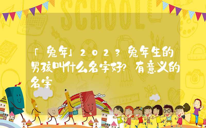 「兔年」2023兔年生的男孩叫什么名字好？有意义的名字