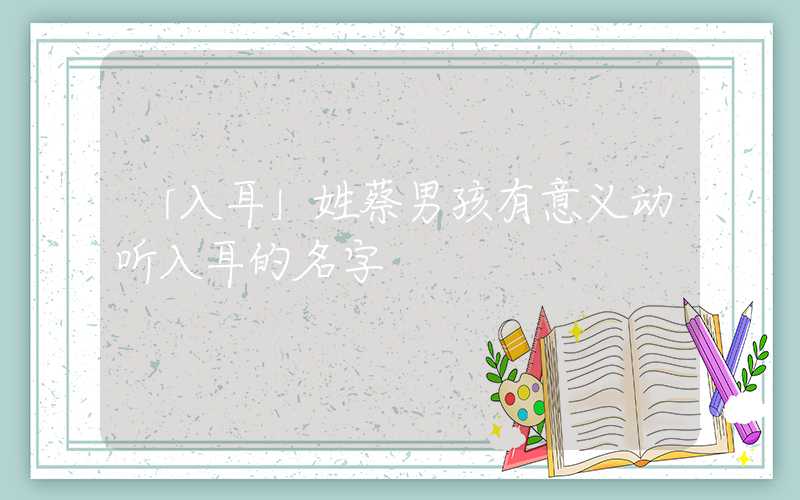 「入耳」姓蔡男孩有意义动听入耳的名字