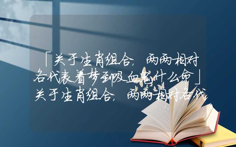 「关于生肖组合，两两相对各代表着梦到吸血鬼什么命」关于生肖组合，两两相对各代表着什么命