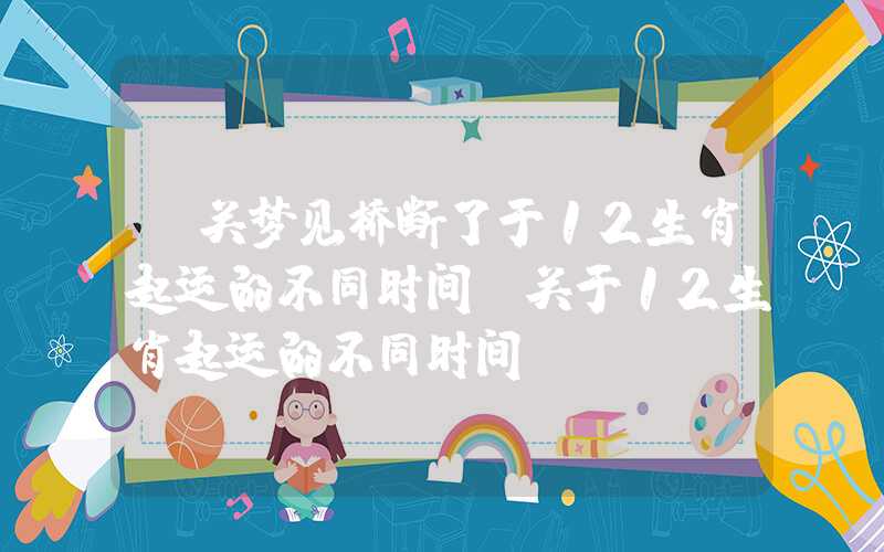 「关梦见桥断了于12生肖起运的不同时间」关于12生肖起运的不同时间