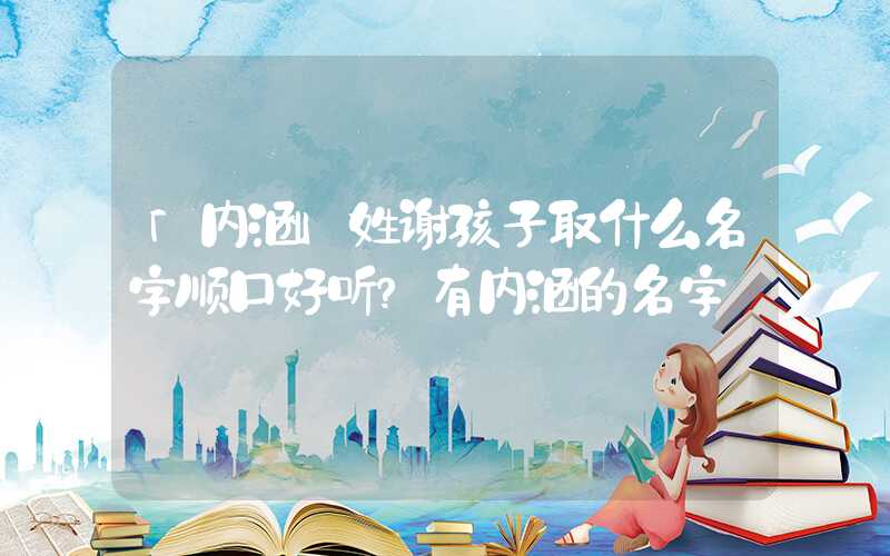 「内涵」姓谢孩子取什么名字顺口好听？有内涵的名字