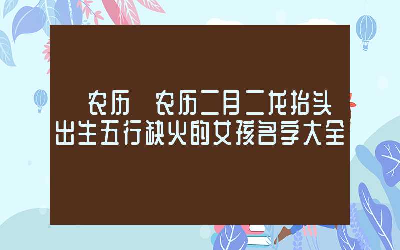 「农历」农历二月二龙抬头出生五行缺火的女孩名字大全