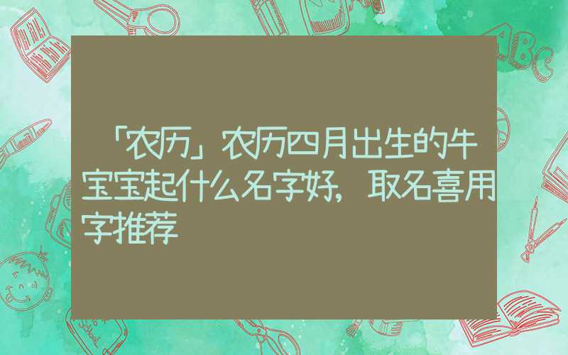 「农历」农历四月出生的牛宝宝起什么名字好,取名喜用字推荐