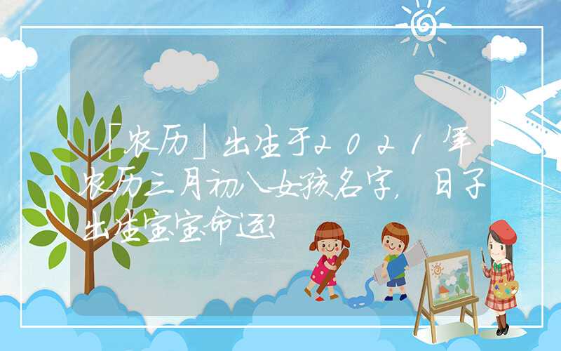 「农历」出生于2021年农历三月初八女孩名字，日子出生宝宝命运？