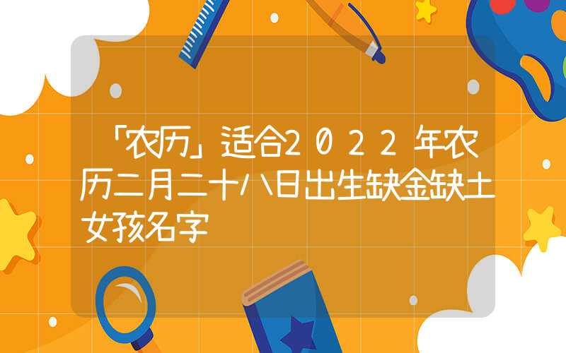 「农历」适合2022年农历二月二十八日出生缺金缺土女孩名字