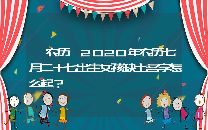 「农历」2020年农历七月二十七出生女孩缺土名字怎么起？