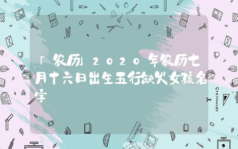 「农历」2020年农历七月十六日出生五行缺火女孩名字