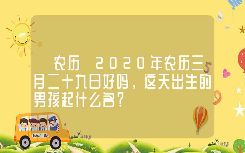 「农历」2020年农历三月二十九日好吗，这天出生的男孩起什么名？