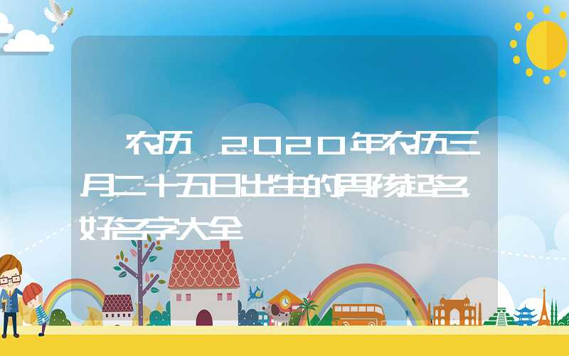 「农历」2020年农历三月二十五日出生的男孩起名，好名字大全