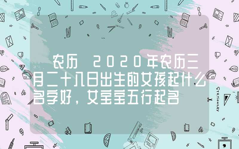 「农历」2020年农历三月二十八日出生的女孩起什么名字好，女宝宝五行起名