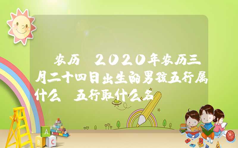 「农历」2020年农历三月二十四日出生的男孩五行属什么，五行取什么名？