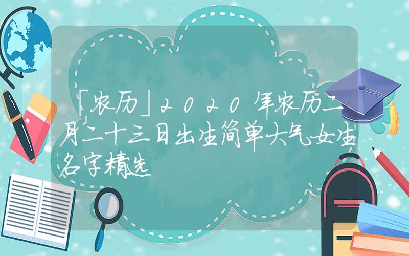 「农历」2020年农历二月二十三日出生简单大气女生名字精选