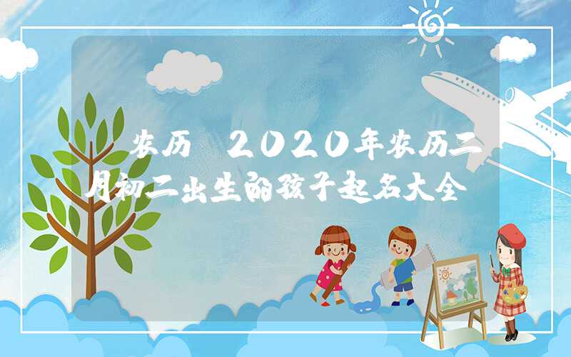 「农历」2020年农历二月初二出生的孩子起名大全