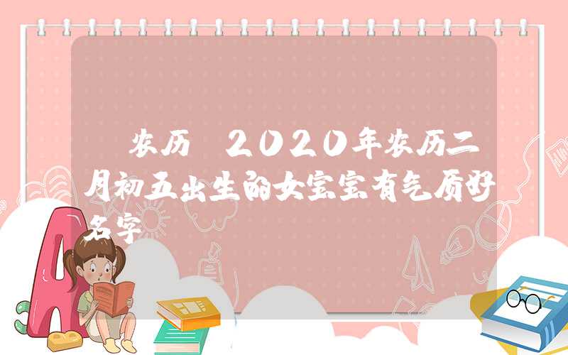 「农历」2020年农历二月初五出生的女宝宝有气质好名字