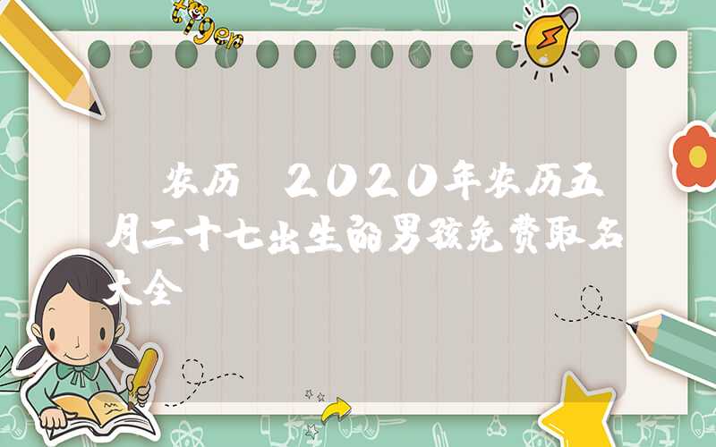 「农历」2020年农历五月二十七出生的男孩免费取名大全